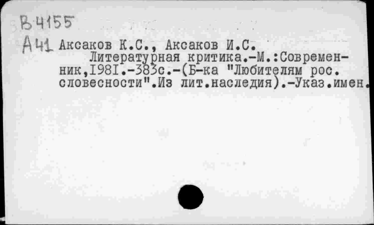 ﻿&Ч155-
Аксаков К.С., Аксаков И.С.
Литературная критика.-М.:Современ-ник,1981.-383с.-(Б-ка “Любителям рос. словесности".Из лит.наследия).-Указ.имен